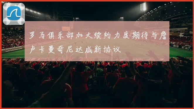 罗马俱乐部加大续约力度期待与詹卢卡曼奇尼达成新协议